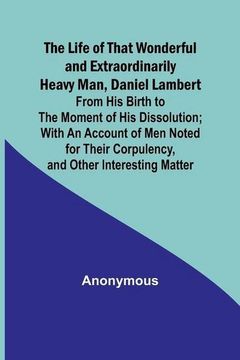 portada The Life of That Wonderful and Extraordinarily Heavy Man, Daniel Lambert: From his Birth to the Moment of his Dissolution; With an Account of men Note 