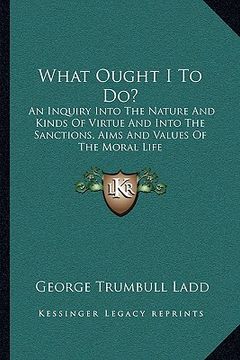 portada what ought i to do?: an inquiry into the nature and kinds of virtue and into the sanctions, aims and values of the moral life