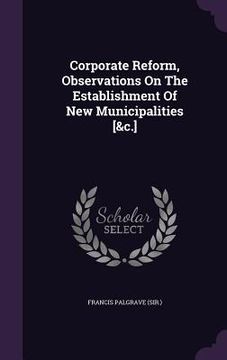 portada Corporate Reform, Observations On The Establishment Of New Municipalities [&c.] (en Inglés)