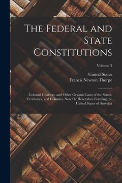 portada The Federal and State Constitutions: Colonial Charters, and Other Organic Laws of the States, Territories, and Colonies, Now Or Heretofore Forming the (en Inglés)