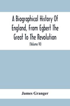 portada A Biographical History Of England, From Egbert The Great To The Revolution: Consisting Of Characters Disposed In Different Classes, And Adapted To A M (en Inglés)