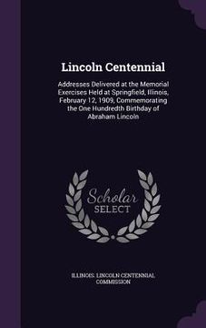 portada Lincoln Centennial: Addresses Delivered at the Memorial Exercises Held at Springfield, Illinois, February 12, 1909, Commemorating the One (en Inglés)