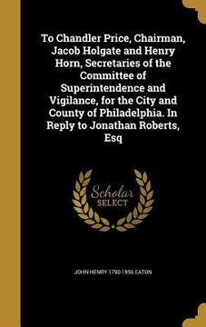 portada To Chandler Price, Chairman, Jacob Holgate and Henry Horn, Secretaries of the Committee of Superintendence and Vigilance, for the City and County of P