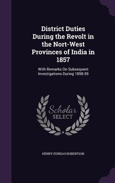 portada District Duties During the Revolt in the Nort-West Provinces of India in 1857: With Remarks On Subsequent Investigations During 1858-59
