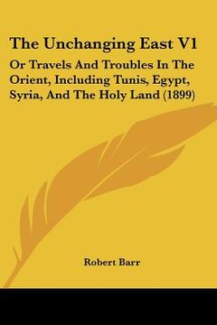 portada the unchanging east v1: or travels and troubles in the orient, including tunis, egypt, syria, and the holy land (1899) (en Inglés)