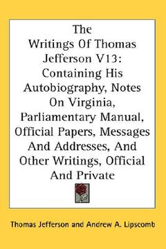 portada the writings of thomas jefferson v13: containing his autobiography, notes on virginia, parliamentary manual, official papers, messages and addresses,