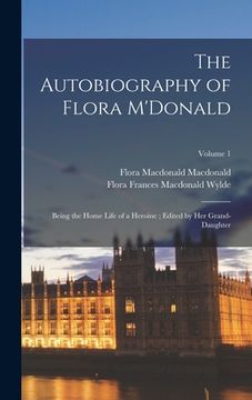portada The Autobiography of Flora M'Donald: Being the Home Life of a Heroine; Edited by her Grand-daughter; Volume 1