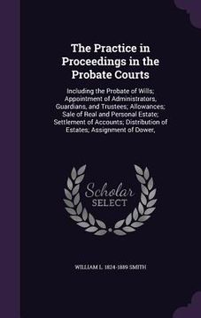 portada The Practice in Proceedings in the Probate Courts: Including the Probate of Wills; Appointment of Administrators, Guardians, and Trustees; Allowances;