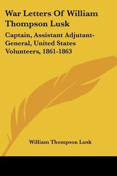 portada war letters of william thompson lusk: captain, assistant adjutant-general, united states volunteers, 1861-1863 (in English)