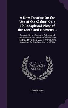 portada A New Treatise On the Use of the Globes; Or, a Philosophical View of the Earth and Heavens ...: Preceded by an Extensive Selection of Astronomical, an (en Inglés)