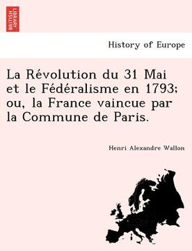 portada La Révolution du 31 Mai et le Fédéralisme en 1793; ou, la France vaincue par la Commune de Paris. (en Francés)