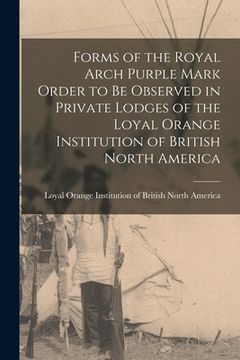 portada Forms of the Royal Arch Purple Mark Order to Be Observed in Private Lodges of the Loyal Orange Institution of British North America [microform] (en Inglés)