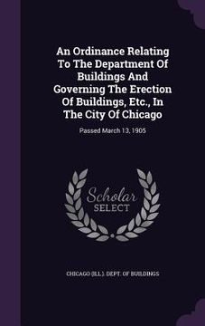 portada An Ordinance Relating To The Department Of Buildings And Governing The Erection Of Buildings, Etc., In The City Of Chicago: Passed March 13, 1905 (en Inglés)