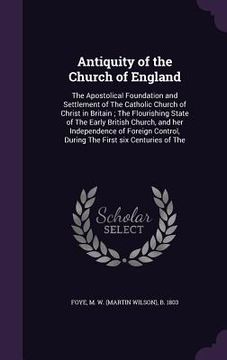portada Antiquity of the Church of England: The Apostolical Foundation and Settlement of The Catholic Church of Christ in Britain; The Flourishing State of Th (en Inglés)