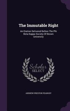 portada The Immutable Right: An Oration Delivered Before The Phi Beta Kappa Society Of Brown University (en Inglés)