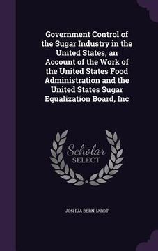 portada Government Control of the Sugar Industry in the United States, an Account of the Work of the United States Food Administration and the United States S (en Inglés)