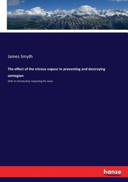 portada The effect of the nitrous vapour in preventing and destroying contagion: With an introduction respecting the natur (en Inglés)