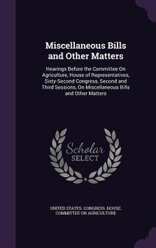 portada Miscellaneous Bills and Other Matters: Hearings Before the Committee On Agriculture, House of Representatives, Sixty-Second Congress, Second and Third (en Inglés)