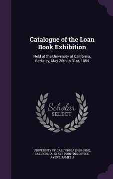 portada Catalogue of the Loan Book Exhibition: Held at the University of California, Berkeley, May 26th to 31st, 1884 (en Inglés)