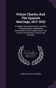 portada Prince Charles And The Spanish Marriage, 1617-1623: A Chapter Of English History, Founded Principally Upon Unpublished Documents In This Country, And (en Inglés)