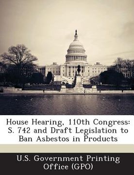 portada House Hearing, 110th Congress: S. 742 and Draft Legislation to Ban Asbestos in Products