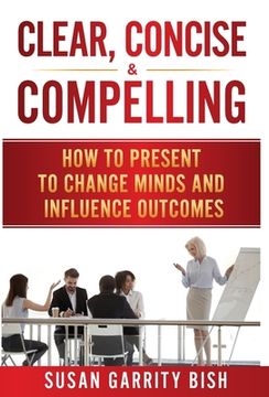 portada Clear, Concise & Compelling: How to Present to Change Minds and Influence Outcomes (en Inglés)