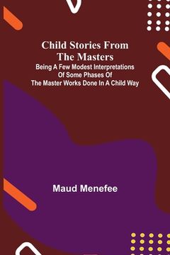 portada Child Stories from the Masters; Being a Few Modest Interpretations of Some Phases of the Master Works Done in a Child Way (in English)
