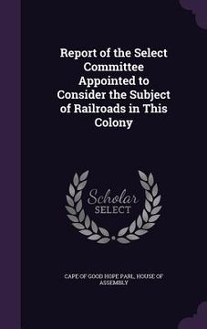 portada Report of the Select Committee Appointed to Consider the Subject of Railroads in This Colony (en Inglés)