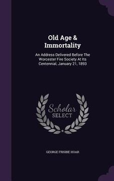 portada Old Age & Immortality: An Address Delivered Before The Worcester Fire Society At Its Centennial, January 21, 1893 (en Inglés)