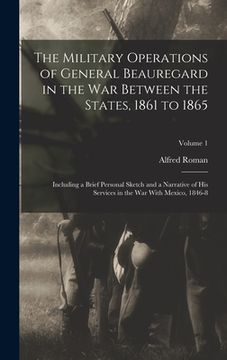 portada The Military Operations of General Beauregard in the War Between the States, 1861 to 1865: Including a Brief Personal Sketch and a Narrative of His Se (en Inglés)