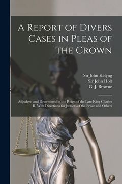 portada A Report of Divers Cases in Pleas of the Crown: Adjudged and Determined in the Reign of the Late King Charles II. With Directions for Justices of the (en Inglés)
