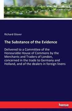portada The Substance of the Evidence: Delivered to a Committee of the Honourable House of Commons by the Merchants and Traders of London, concerned in the t (en Inglés)