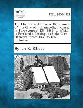 portada The Charter and General Ordinances of the City of Indianapolis, Indiana, in Force August 1st, 1869; To Which Is Prefixed a Catalogue of the City Offic (en Inglés)