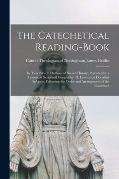 portada The Catechetical Reading-Book: In Two Parts. I. Outlines of Sacred History, Preceded by a Lesson on Scriptural Geography. II. Lessons on Doctrinal Su