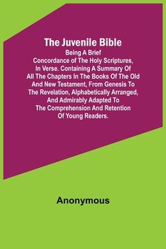 portada The Juvenile Bible: Being a brief concordance of the Holy Scriptures, in verse. Containing a summary of all the chapters in the books of t (en Inglés)