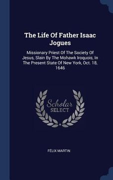 portada The Life Of Father Isaac Jogues: Missionary Priest Of The Society Of Jesus, Slain By The Mohawk Iroquois, In The Present State Of New York, Oct. 18, 1 (en Inglés)