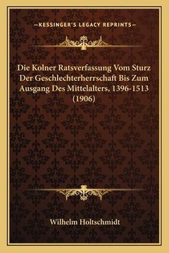 portada Die Kolner Ratsverfassung Vom Sturz Der Geschlechterherrschaft Bis Zum Ausgang Des Mittelalters, 1396-1513 (1906) (in German)