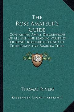 portada the rose amateur's guide: containing ample descriptions of all the fine leading varieties of roses, regularly classed in their respective famili (en Inglés)