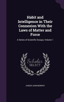 portada Habit and Intelligence in Their Connexion With the Laws of Matter and Force: A Series of Scientific Essays, Volume 1