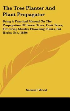 portada the tree planter and plant propagator: being a practical manual on the propagation of forest trees, fruit trees, flowering shrubs, flowering plants, p (en Inglés)