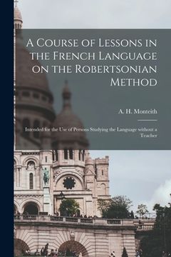 portada A Course of Lessons in the French Language on the Robertsonian Method: Intended for the Use of Persons Studying the Language Without a Teacher (en Inglés)