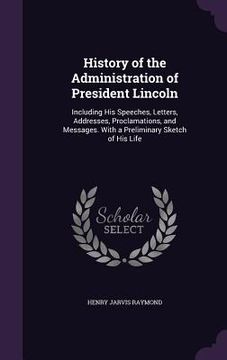 portada History of the Administration of President Lincoln: Including His Speeches, Letters, Addresses, Proclamations, and Messages. With a Preliminary Sketch (en Inglés)