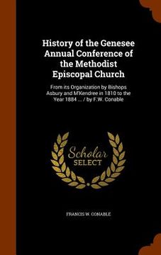 portada History of the Genesee Annual Conference of the Methodist Episcopal Church: From its Organization by Bishops Asbury and M'Kendree in 1810 to the Year (en Inglés)