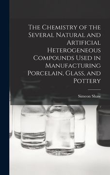 portada The Chemistry of the Several Natural and Artificial Heterogeneous Compounds Used in Manufacturing Porcelain, Glass, and Pottery
