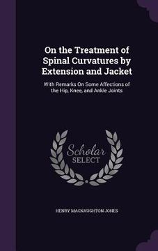 portada On the Treatment of Spinal Curvatures by Extension and Jacket: With Remarks On Some Affections of the Hip, Knee, and Ankle Joints (en Inglés)