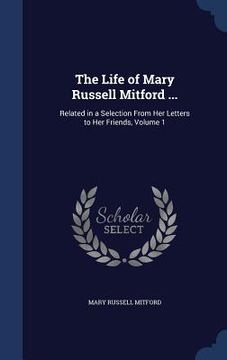 portada The Life of Mary Russell Mitford ...: Related in a Selection From Her Letters to Her Friends, Volume 1 (en Inglés)