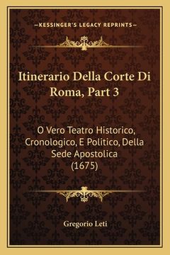 portada Itinerario Della Corte Di Roma, Part 3: O Vero Teatro Historico, Cronologico, E Politico, Della Sede Apostolica (1675) (en Italiano)