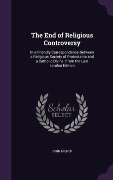 portada The End of Religious Controversy: In a Friendly Correspondence Between a Religious Society of Protestants and a Catholic Divine. From the Last London