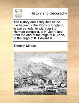 portada the history and antiquities of the exchequer of the kings of england, in two periods: to wit, from the norman conquest, to k. john; and from the end o (en Inglés)