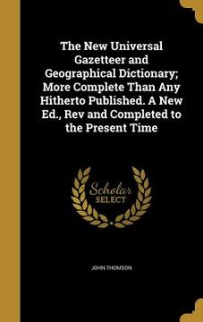 portada The New Universal Gazetteer and Geographical Dictionary; More Complete Than Any Hitherto Published. A New Ed., Rev and Completed to the Present Time (en Inglés)